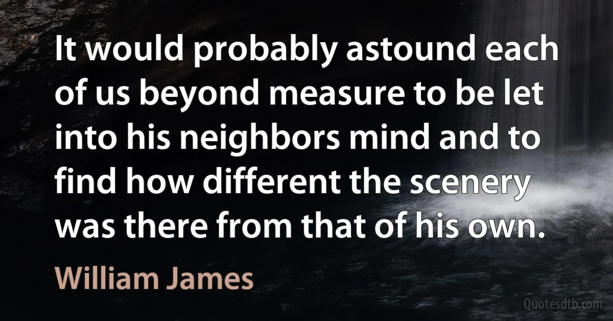 It would probably astound each of us beyond measure to be let into his neighbors mind and to find how different the scenery was there from that of his own. (William James)