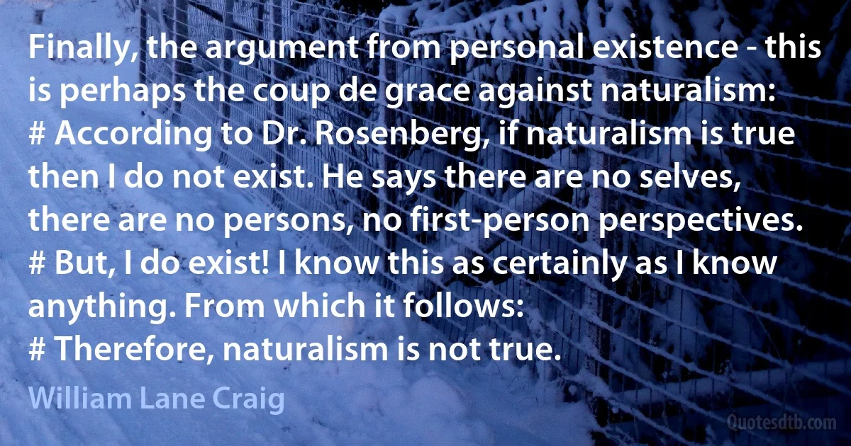 Finally, the argument from personal existence - this is perhaps the coup de grace against naturalism:
# According to Dr. Rosenberg, if naturalism is true then I do not exist. He says there are no selves, there are no persons, no first-person perspectives.
# But, I do exist! I know this as certainly as I know anything. From which it follows:
# Therefore, naturalism is not true. (William Lane Craig)