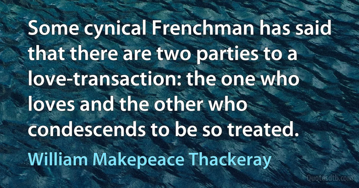 Some cynical Frenchman has said that there are two parties to a love-transaction: the one who loves and the other who condescends to be so treated. (William Makepeace Thackeray)