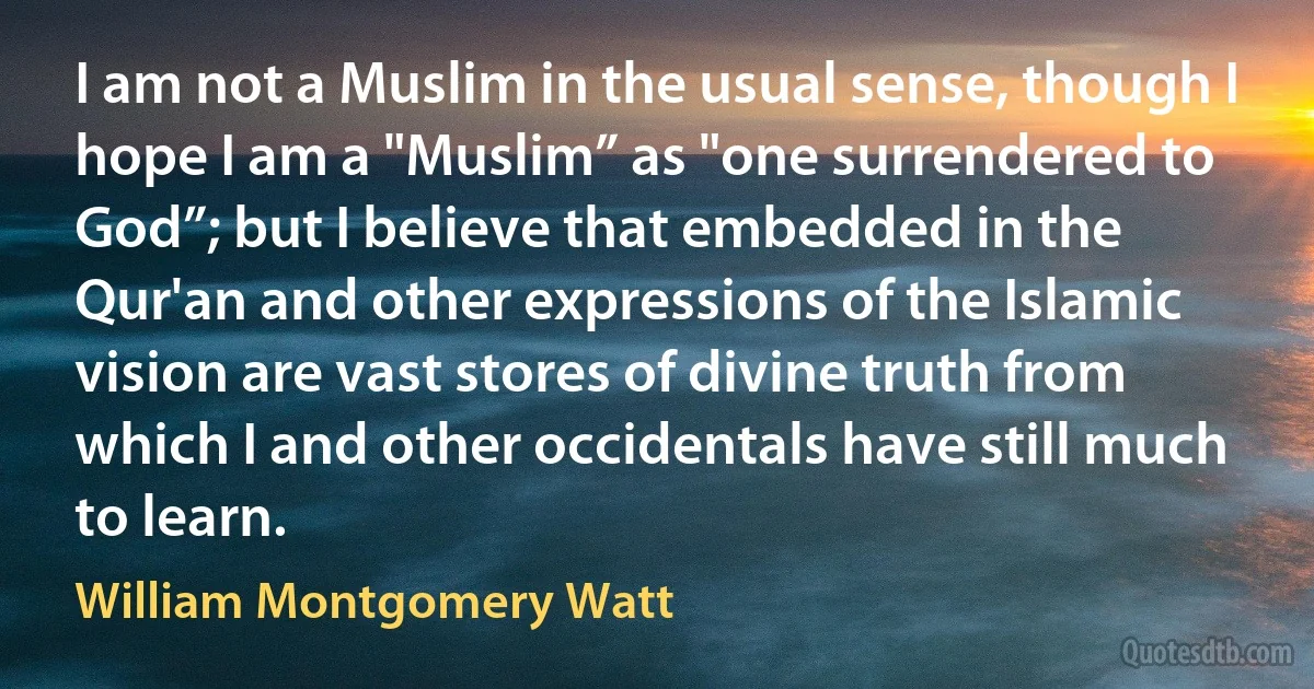 I am not a Muslim in the usual sense, though I hope I am a "Muslim” as "one surrendered to God”; but I believe that embedded in the Qur'an and other expressions of the Islamic vision are vast stores of divine truth from which I and other occidentals have still much to learn. (William Montgomery Watt)