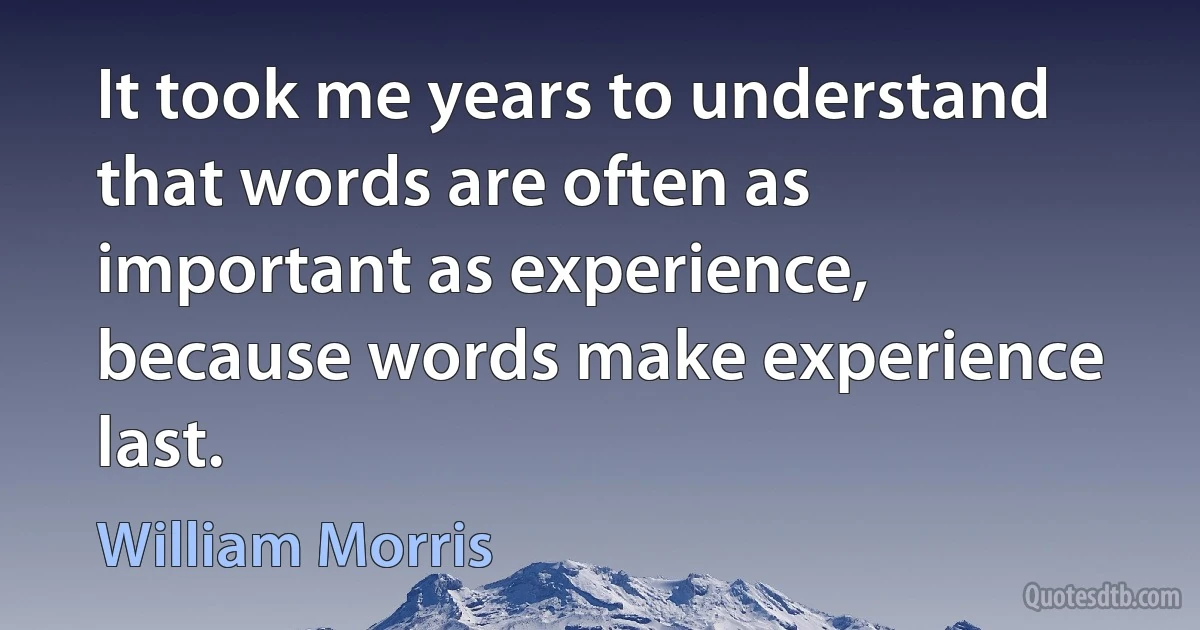 It took me years to understand that words are often as important as experience, because words make experience last. (William Morris)