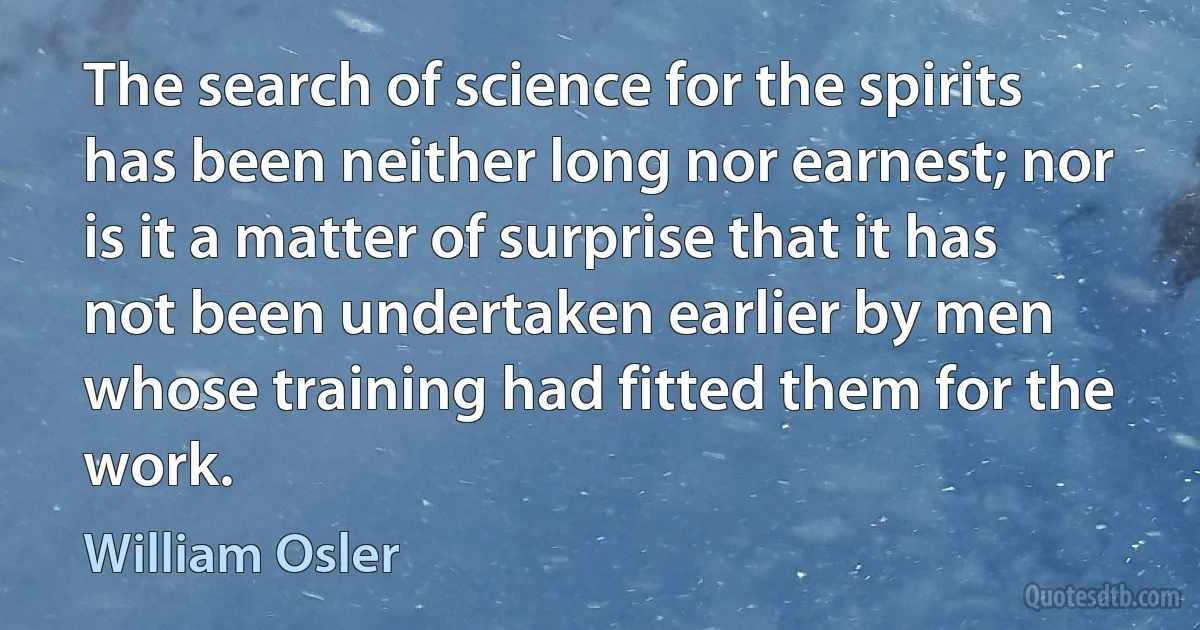 The search of science for the spirits has been neither long nor earnest; nor is it a matter of surprise that it has not been undertaken earlier by men whose training had fitted them for the work. (William Osler)