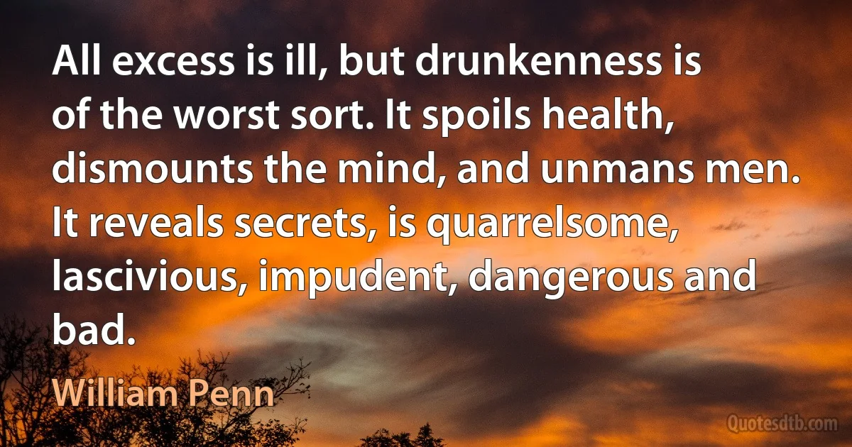 All excess is ill, but drunkenness is of the worst sort. It spoils health, dismounts the mind, and unmans men. It reveals secrets, is quarrelsome, lascivious, impudent, dangerous and bad. (William Penn)