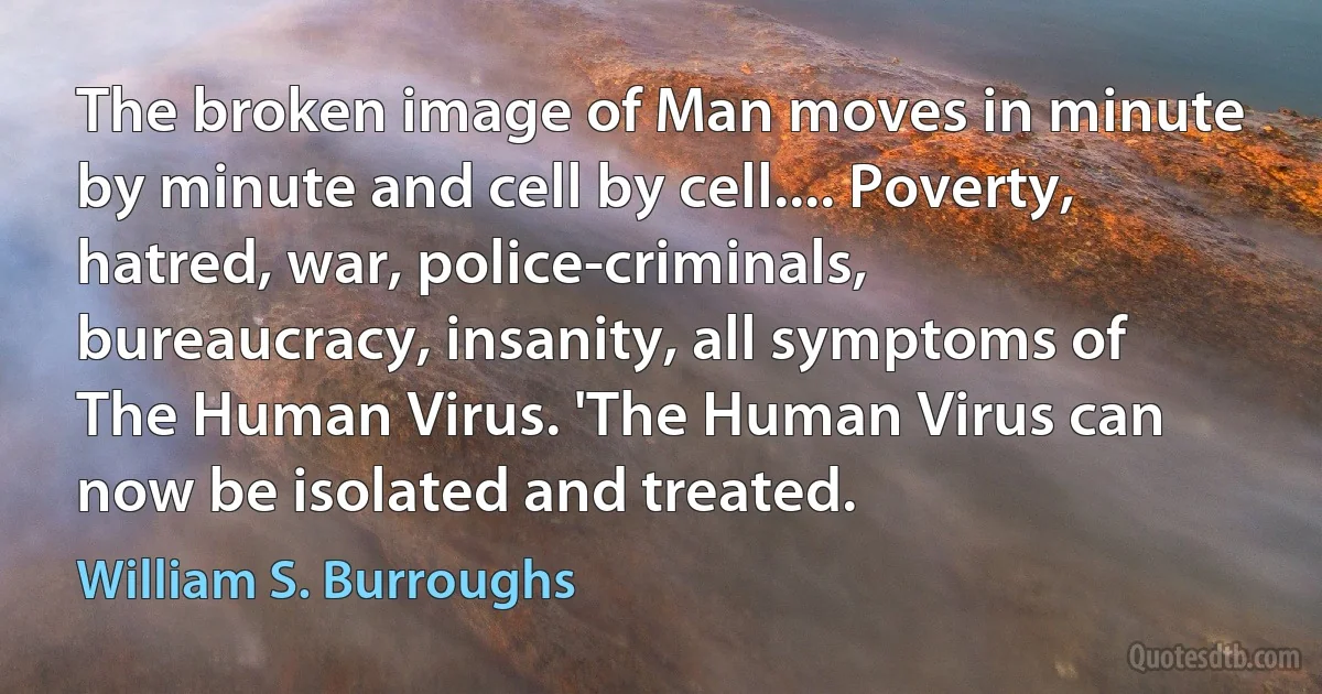 The broken image of Man moves in minute by minute and cell by cell.... Poverty, hatred, war, police-criminals, bureaucracy, insanity, all symptoms of The Human Virus. 'The Human Virus can now be isolated and treated. (William S. Burroughs)