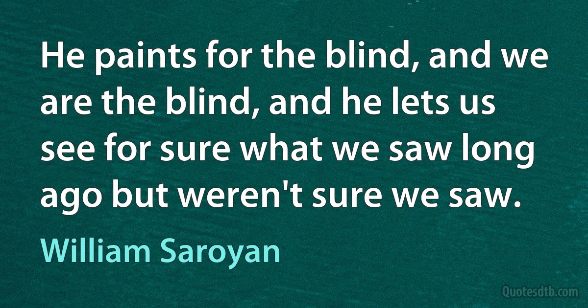 He paints for the blind, and we are the blind, and he lets us see for sure what we saw long ago but weren't sure we saw. (William Saroyan)