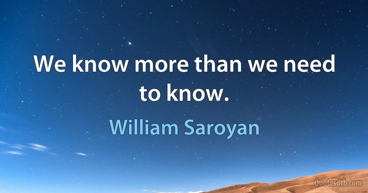 We know more than we need to know. (William Saroyan)