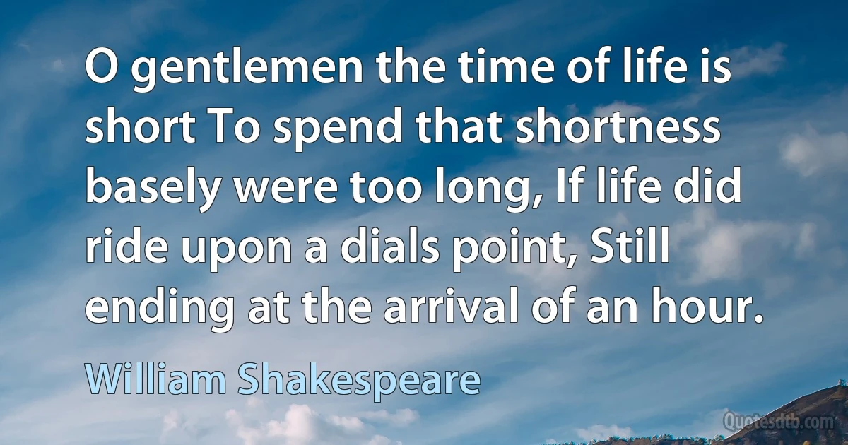 O gentlemen the time of life is short To spend that shortness basely were too long, If life did ride upon a dials point, Still ending at the arrival of an hour. (William Shakespeare)