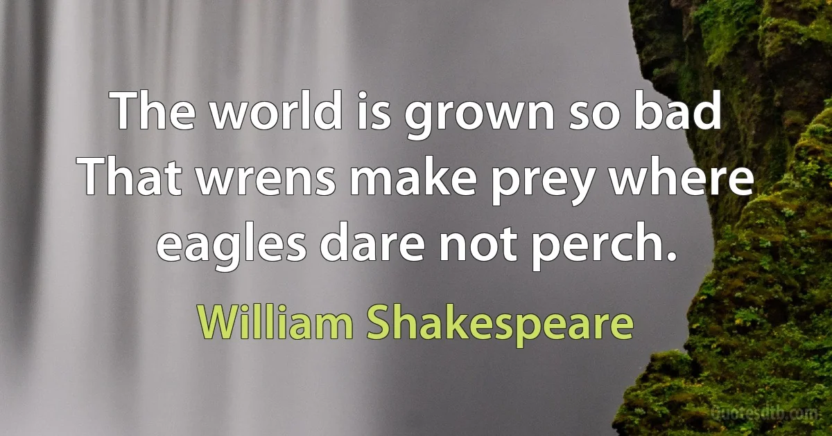 The world is grown so bad That wrens make prey where eagles dare not perch. (William Shakespeare)