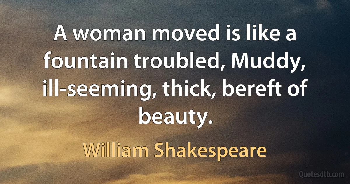 A woman moved is like a fountain troubled, Muddy, ill-seeming, thick, bereft of beauty. (William Shakespeare)