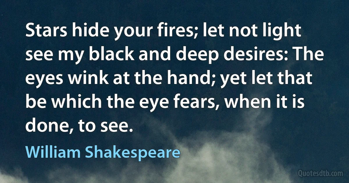 Stars hide your fires; let not light see my black and deep desires: The eyes wink at the hand; yet let that be which the eye fears, when it is done, to see. (William Shakespeare)