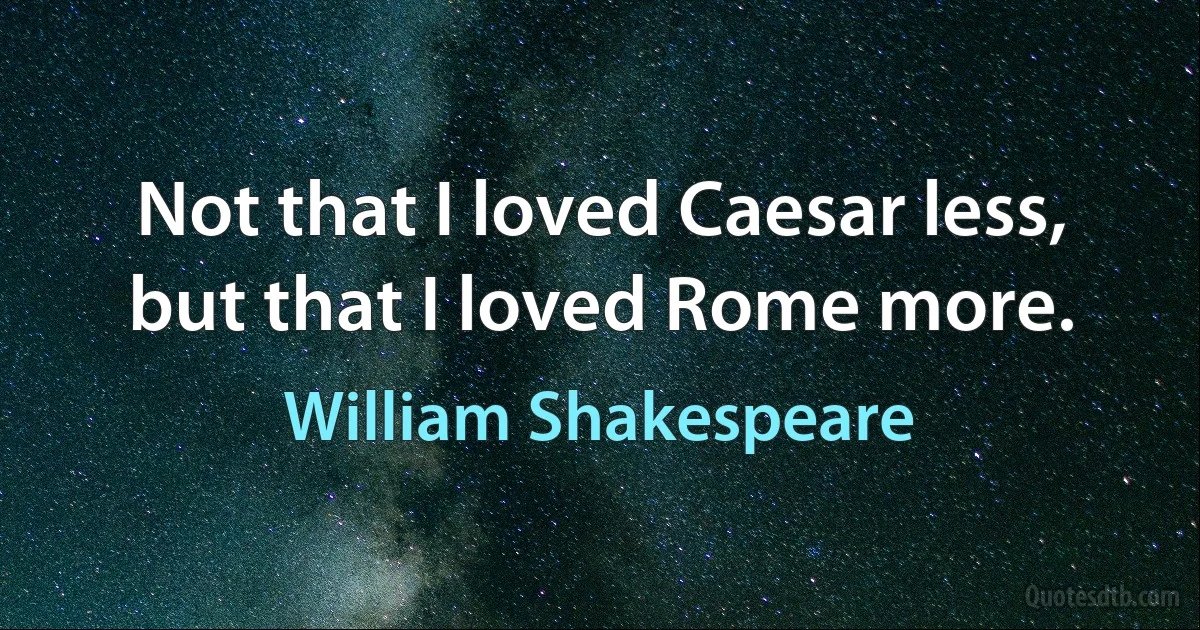 Not that I loved Caesar less, but that I loved Rome more. (William Shakespeare)