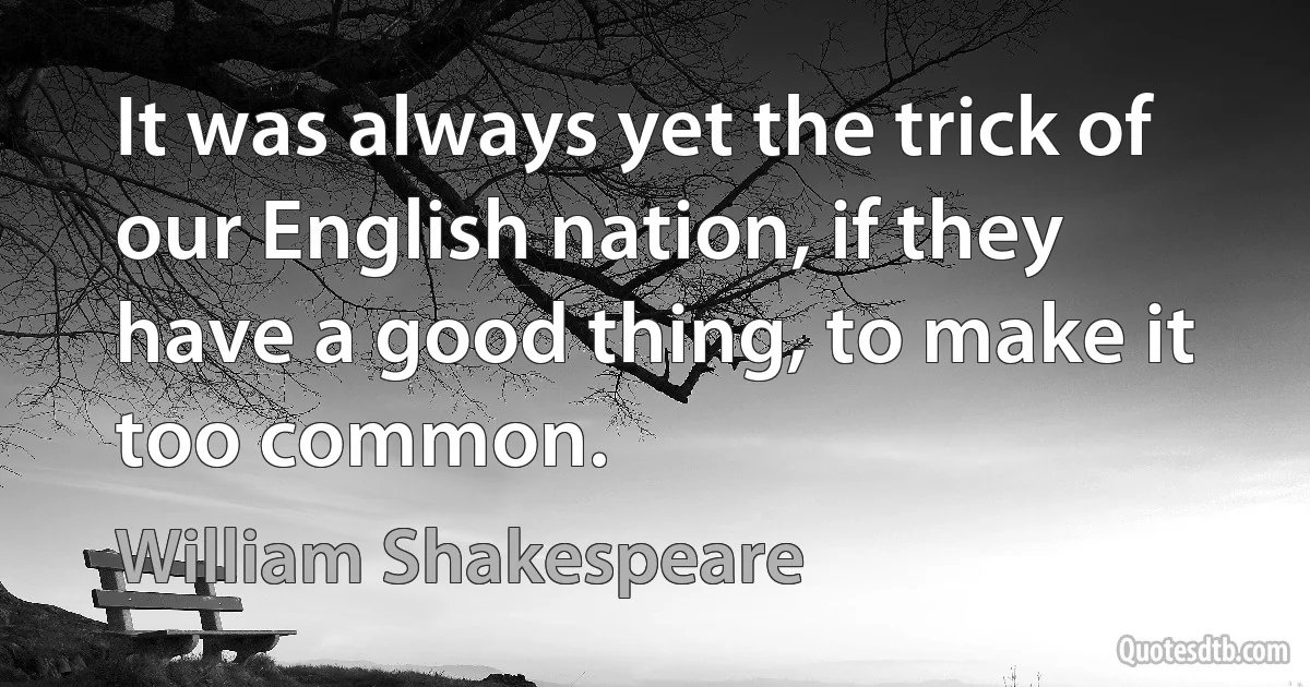 It was always yet the trick of our English nation, if they have a good thing, to make it too common. (William Shakespeare)