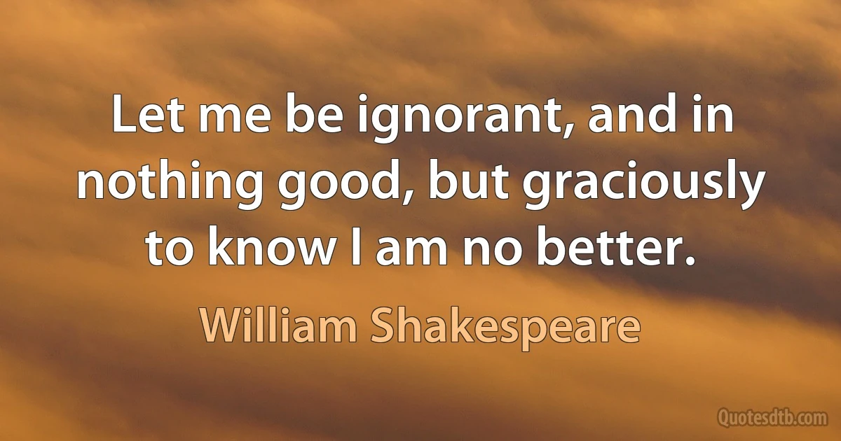 Let me be ignorant, and in nothing good, but graciously to know I am no better. (William Shakespeare)