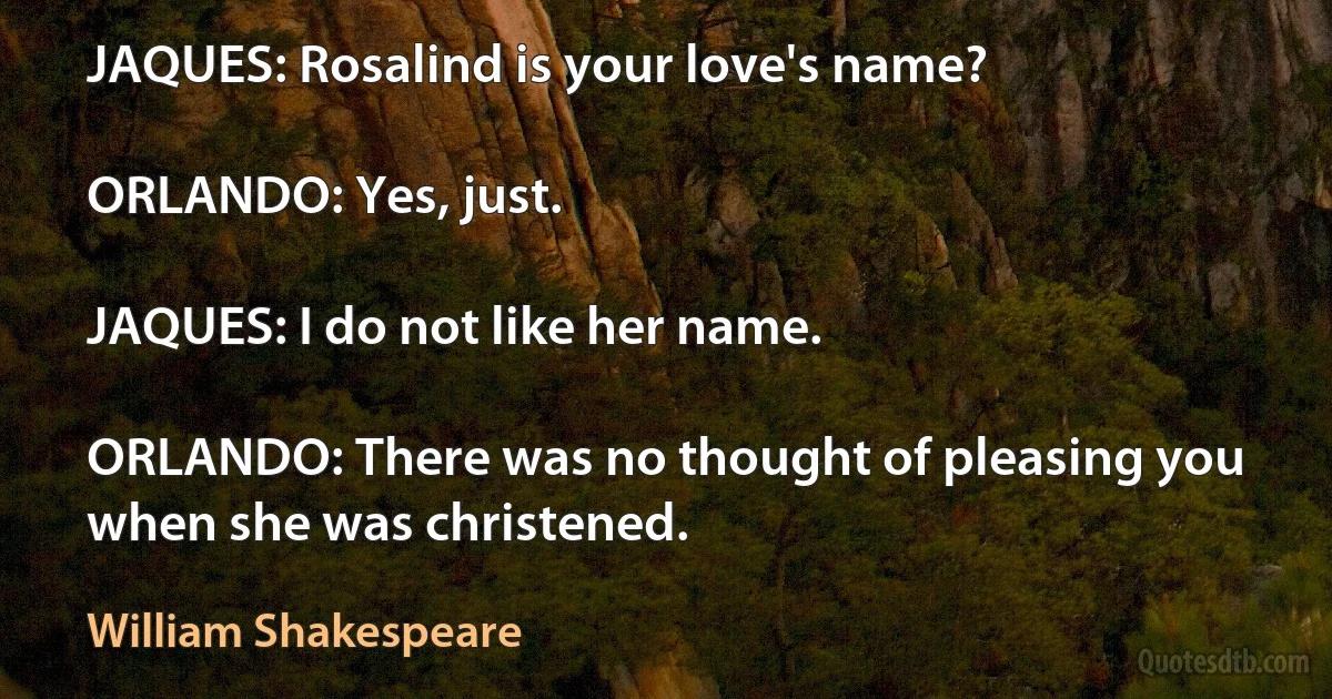 JAQUES: Rosalind is your love's name?

ORLANDO: Yes, just.

JAQUES: I do not like her name.

ORLANDO: There was no thought of pleasing you when she was christened. (William Shakespeare)