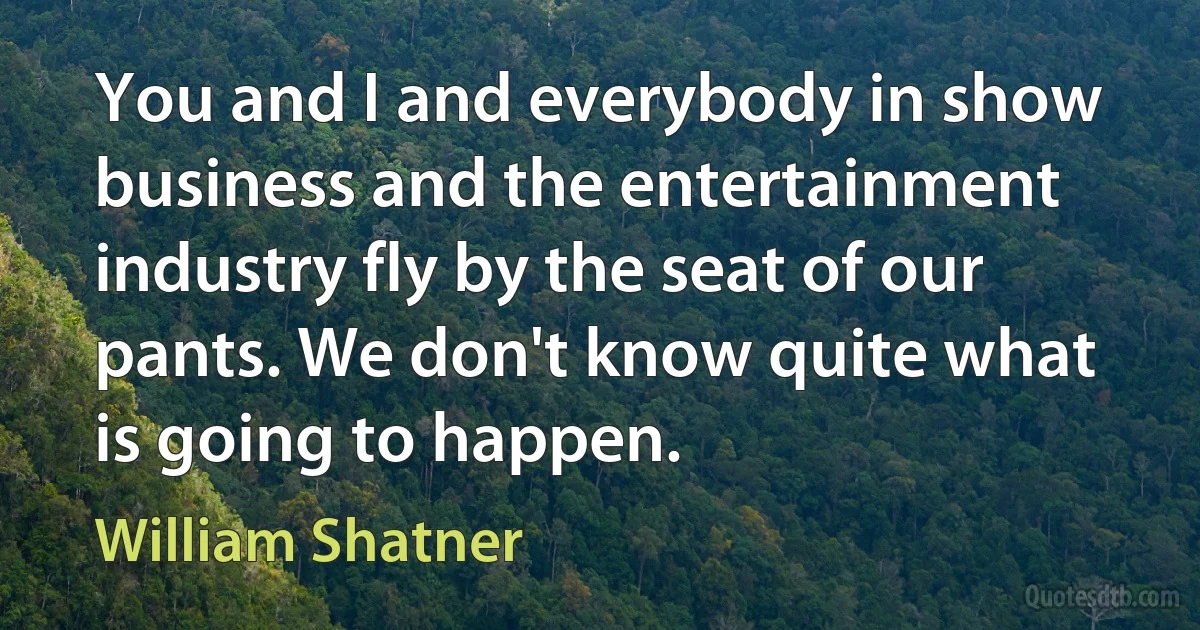 You and I and everybody in show business and the entertainment industry fly by the seat of our pants. We don't know quite what is going to happen. (William Shatner)