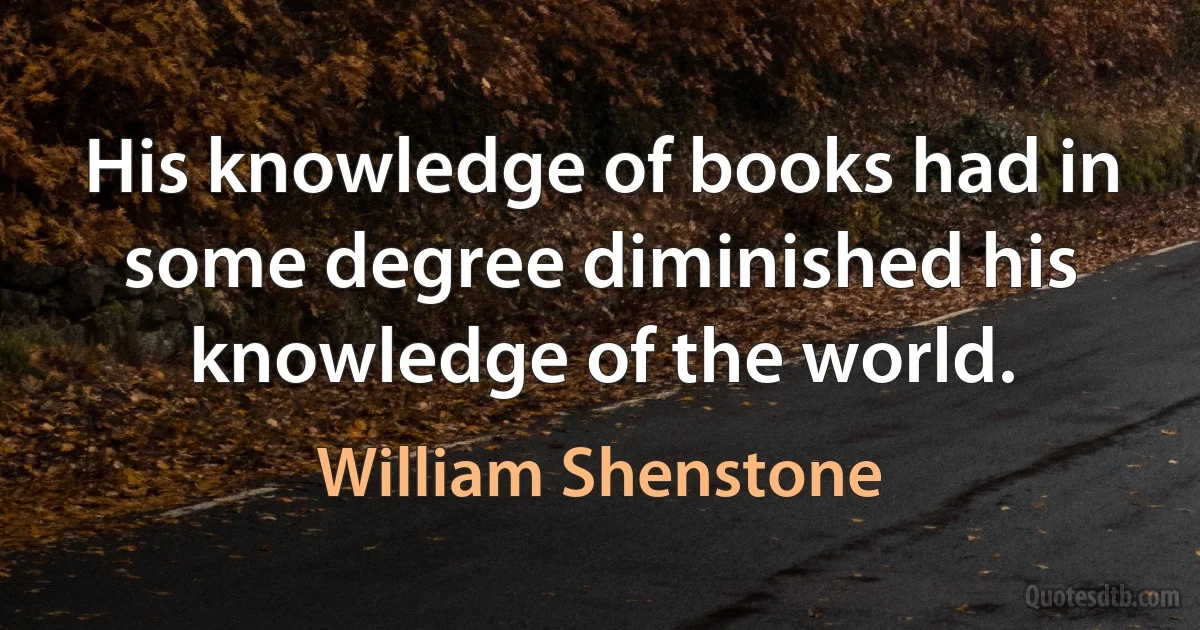 His knowledge of books had in some degree diminished his knowledge of the world. (William Shenstone)