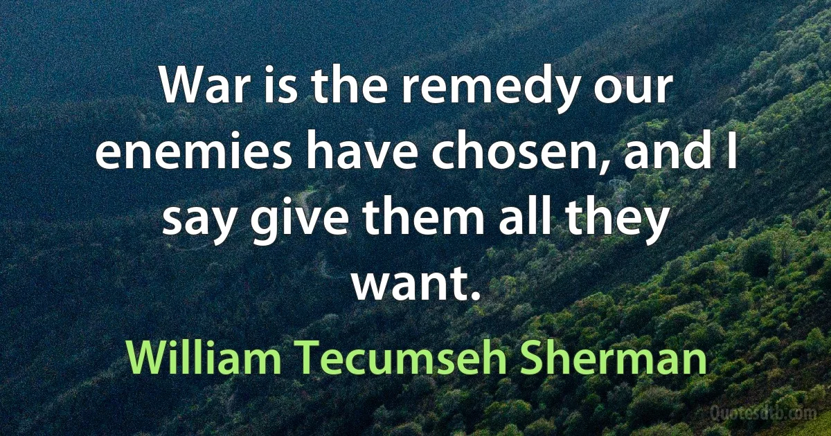 War is the remedy our enemies have chosen, and I say give them all they want. (William Tecumseh Sherman)