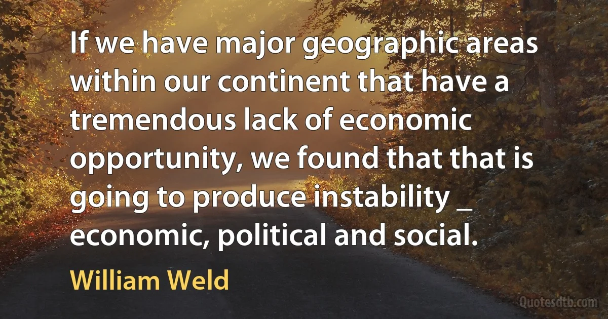 If we have major geographic areas within our continent that have a tremendous lack of economic opportunity, we found that that is going to produce instability _ economic, political and social. (William Weld)