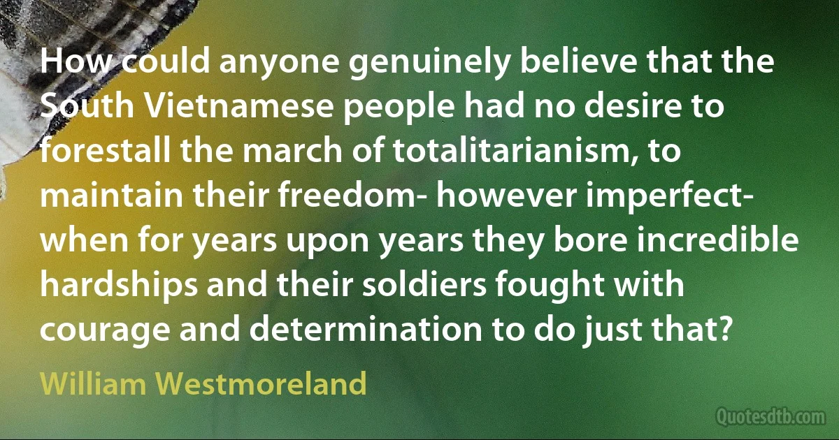 How could anyone genuinely believe that the South Vietnamese people had no desire to forestall the march of totalitarianism, to maintain their freedom- however imperfect- when for years upon years they bore incredible hardships and their soldiers fought with courage and determination to do just that? (William Westmoreland)