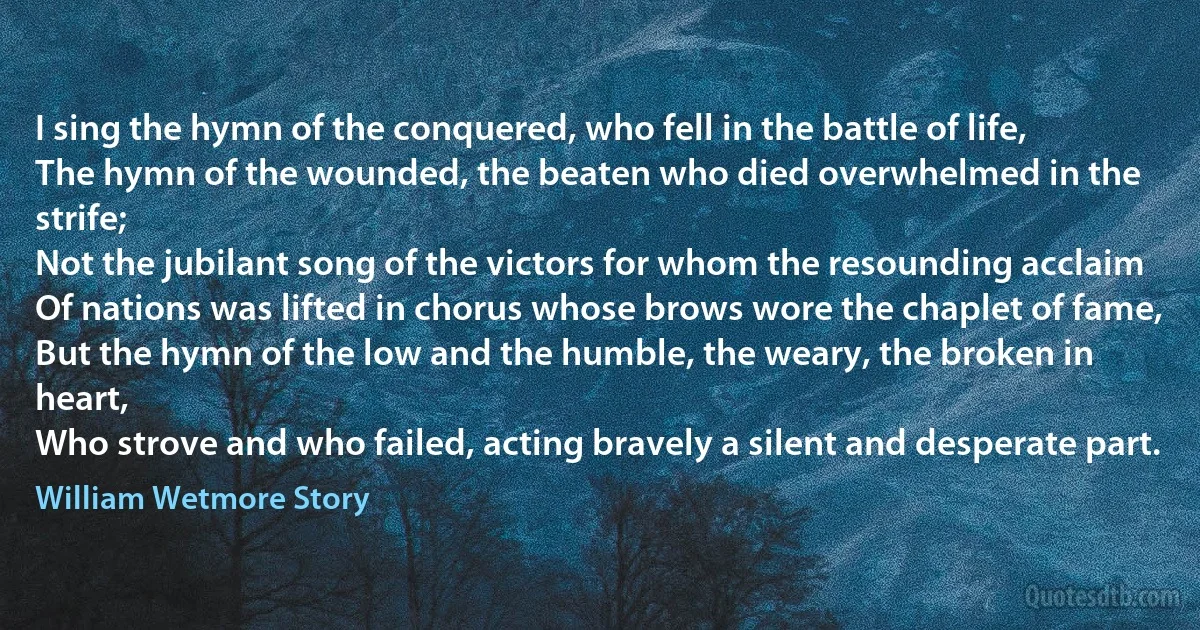 I sing the hymn of the conquered, who fell in the battle of life,
The hymn of the wounded, the beaten who died overwhelmed in the strife;
Not the jubilant song of the victors for whom the resounding acclaim
Of nations was lifted in chorus whose brows wore the chaplet of fame,
But the hymn of the low and the humble, the weary, the broken in heart,
Who strove and who failed, acting bravely a silent and desperate part. (William Wetmore Story)