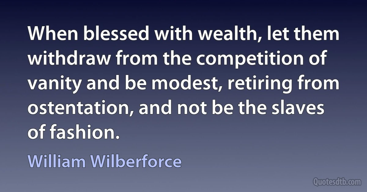 When blessed with wealth, let them withdraw from the competition of vanity and be modest, retiring from ostentation, and not be the slaves of fashion. (William Wilberforce)