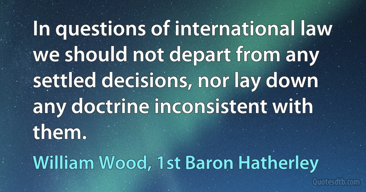 In questions of international law we should not depart from any settled decisions, nor lay down any doctrine inconsistent with them. (William Wood, 1st Baron Hatherley)