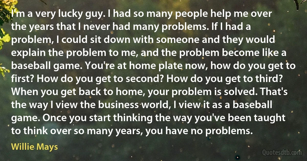 I'm a very lucky guy. I had so many people help me over the years that I never had many problems. If I had a problem, I could sit down with someone and they would explain the problem to me, and the problem become like a baseball game. You're at home plate now, how do you get to first? How do you get to second? How do you get to third? When you get back to home, your problem is solved. That's the way I view the business world, I view it as a baseball game. Once you start thinking the way you've been taught to think over so many years, you have no problems. (Willie Mays)