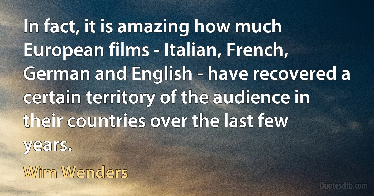 In fact, it is amazing how much European films - Italian, French, German and English - have recovered a certain territory of the audience in their countries over the last few years. (Wim Wenders)