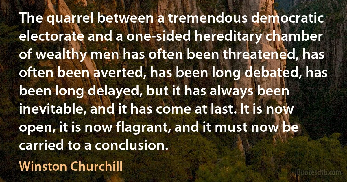 The quarrel between a tremendous democratic electorate and a one-sided hereditary chamber of wealthy men has often been threatened, has often been averted, has been long debated, has been long delayed, but it has always been inevitable, and it has come at last. It is now open, it is now flagrant, and it must now be carried to a conclusion. (Winston Churchill)