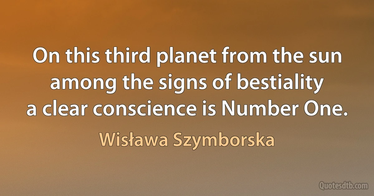 On this third planet from the sun
among the signs of bestiality
a clear conscience is Number One. (Wisława Szymborska)