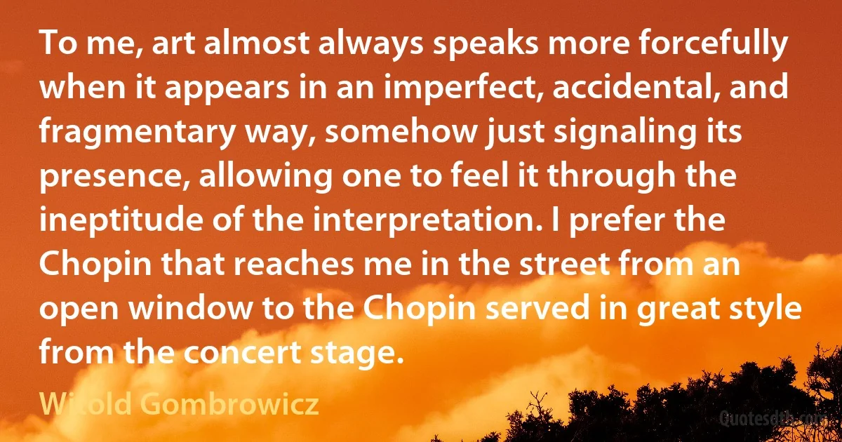 To me, art almost always speaks more forcefully when it appears in an imperfect, accidental, and fragmentary way, somehow just signaling its presence, allowing one to feel it through the ineptitude of the interpretation. I prefer the Chopin that reaches me in the street from an open window to the Chopin served in great style from the concert stage. (Witold Gombrowicz)