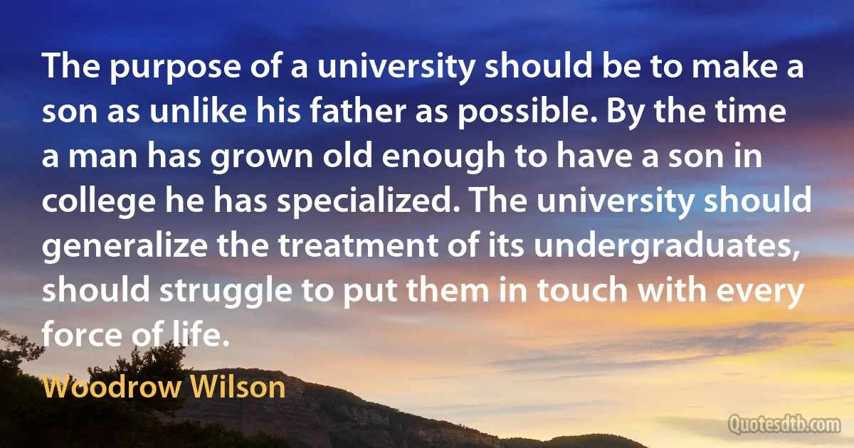 The purpose of a university should be to make a son as unlike his father as possible. By the time a man has grown old enough to have a son in college he has specialized. The university should generalize the treatment of its undergraduates, should struggle to put them in touch with every force of life. (Woodrow Wilson)