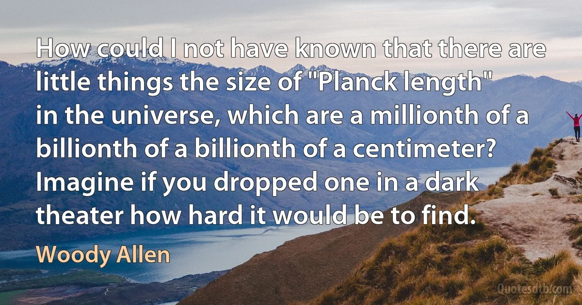 How could I not have known that there are little things the size of "Planck length" in the universe, which are a millionth of a billionth of a billionth of a centimeter? Imagine if you dropped one in a dark theater how hard it would be to find. (Woody Allen)