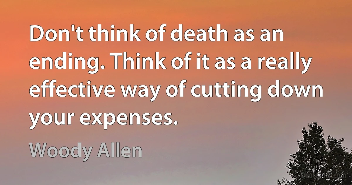 Don't think of death as an ending. Think of it as a really effective way of cutting down your expenses. (Woody Allen)