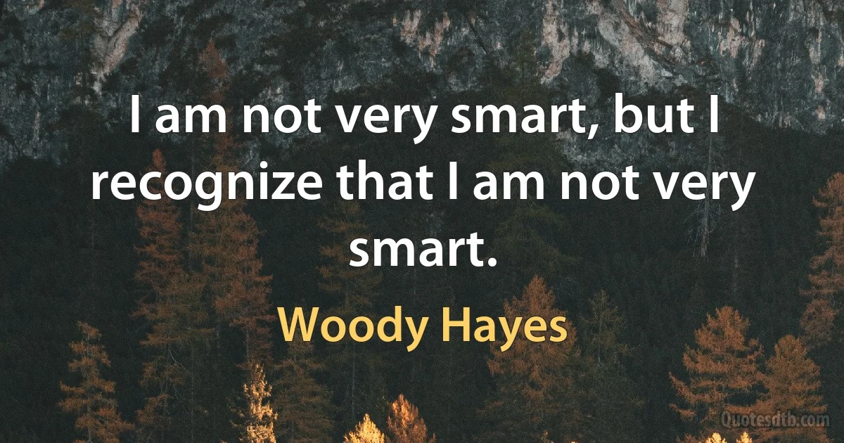 I am not very smart, but I recognize that I am not very smart. (Woody Hayes)