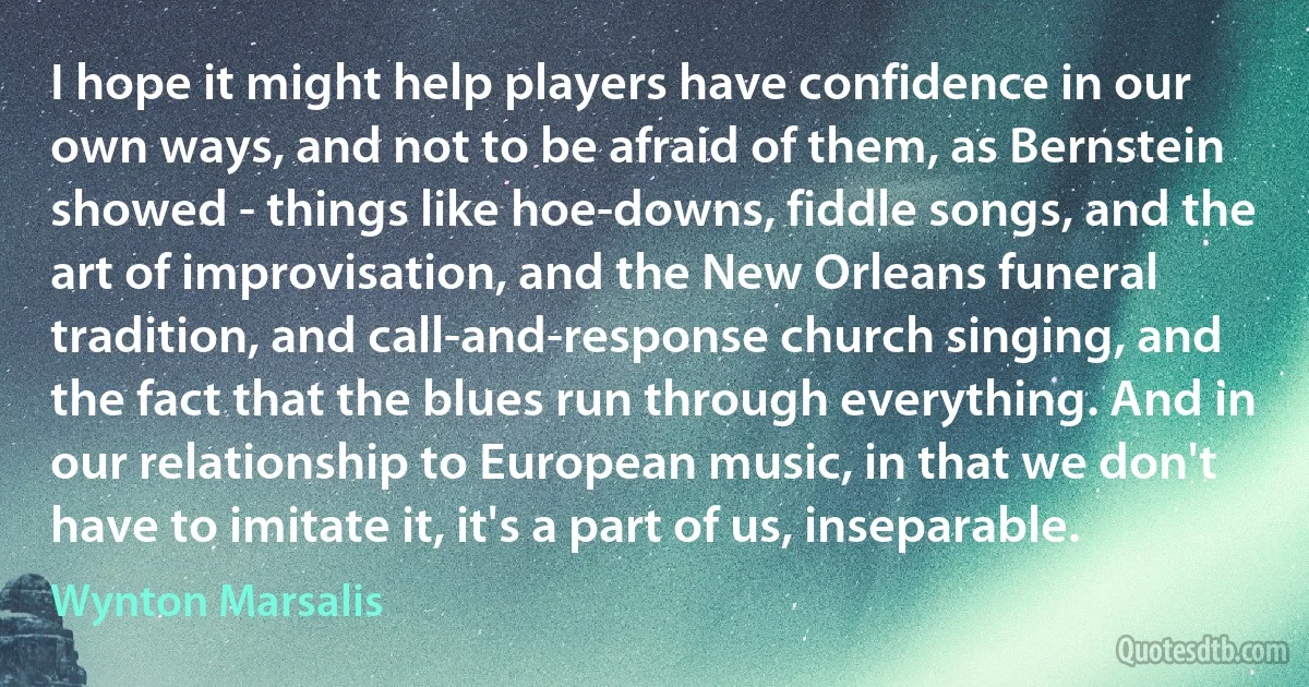 I hope it might help players have confidence in our own ways, and not to be afraid of them, as Bernstein showed - things like hoe-downs, fiddle songs, and the art of improvisation, and the New Orleans funeral tradition, and call-and-response church singing, and the fact that the blues run through everything. And in our relationship to European music, in that we don't have to imitate it, it's a part of us, inseparable. (Wynton Marsalis)