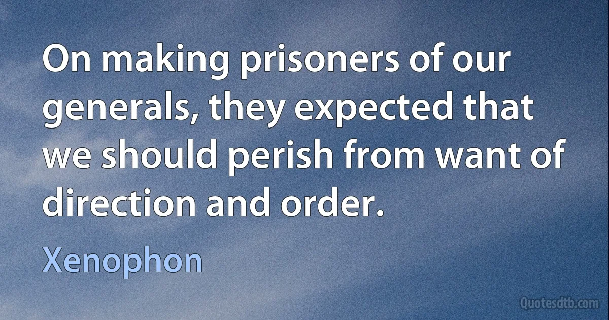 On making prisoners of our generals, they expected that we should perish from want of direction and order. (Xenophon)