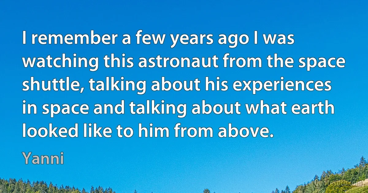 I remember a few years ago I was watching this astronaut from the space shuttle, talking about his experiences in space and talking about what earth looked like to him from above. (Yanni)