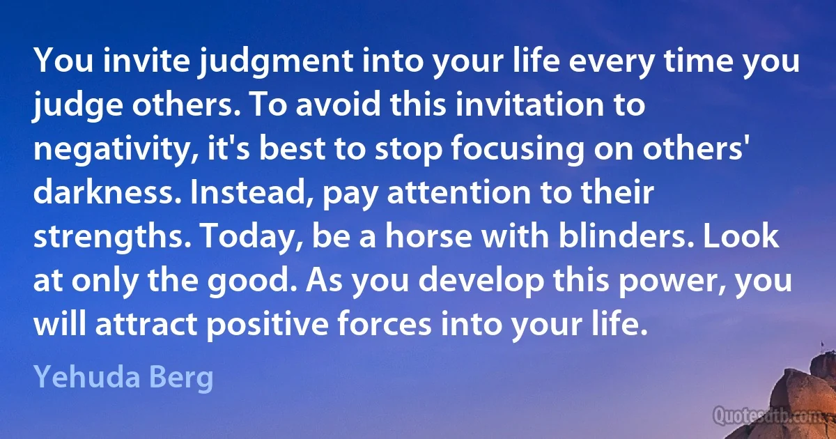 You invite judgment into your life every time you judge others. To avoid this invitation to negativity, it's best to stop focusing on others' darkness. Instead, pay attention to their strengths. Today, be a horse with blinders. Look at only the good. As you develop this power, you will attract positive forces into your life. (Yehuda Berg)