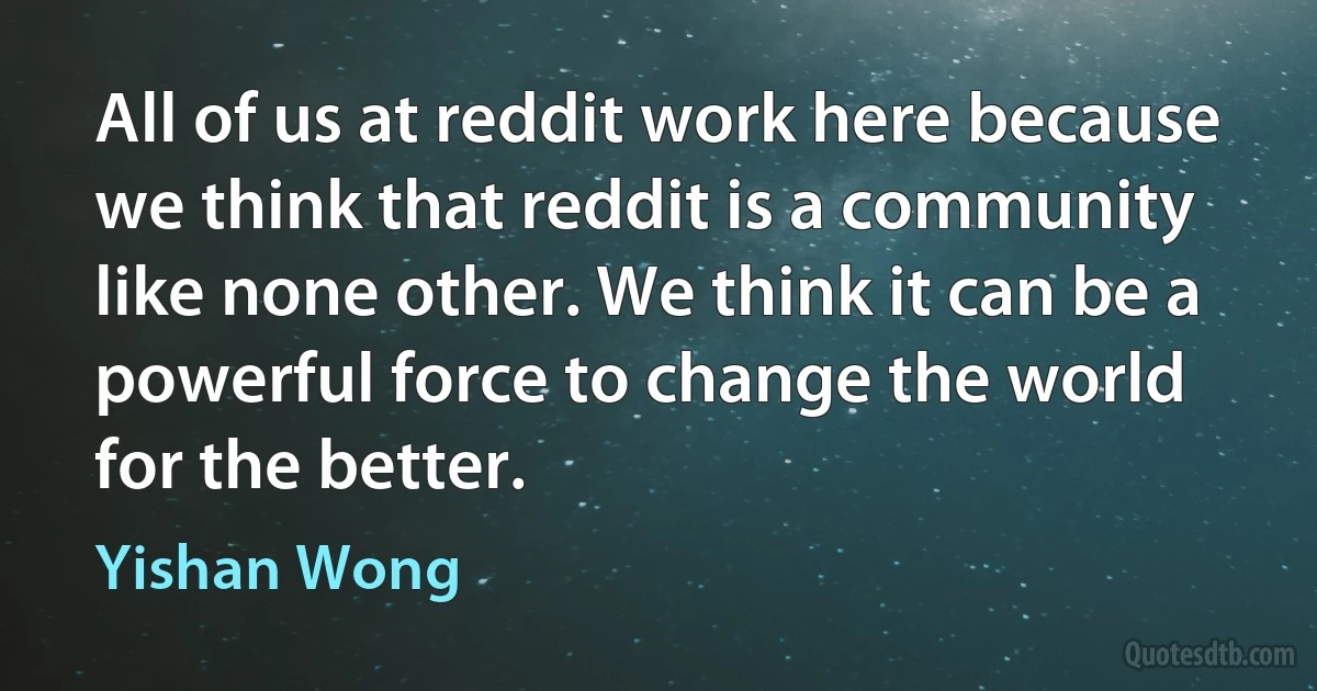 All of us at reddit work here because we think that reddit is a community like none other. We think it can be a powerful force to change the world for the better. (Yishan Wong)