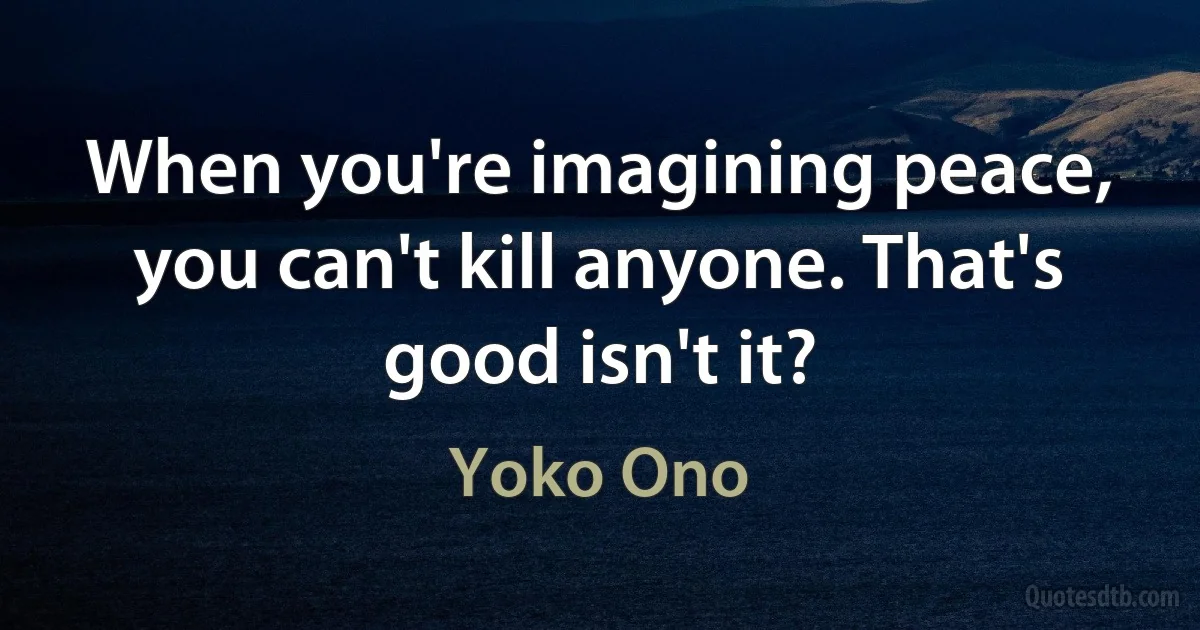 When you're imagining peace, you can't kill anyone. That's good isn't it? (Yoko Ono)