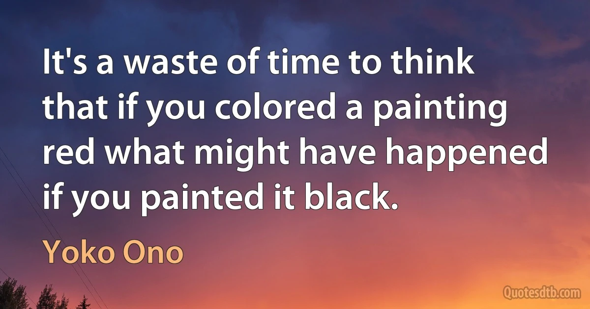 It's a waste of time to think that if you colored a painting red what might have happened if you painted it black. (Yoko Ono)