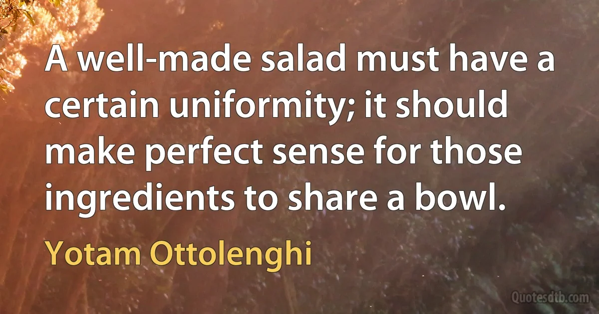 A well-made salad must have a certain uniformity; it should make perfect sense for those ingredients to share a bowl. (Yotam Ottolenghi)