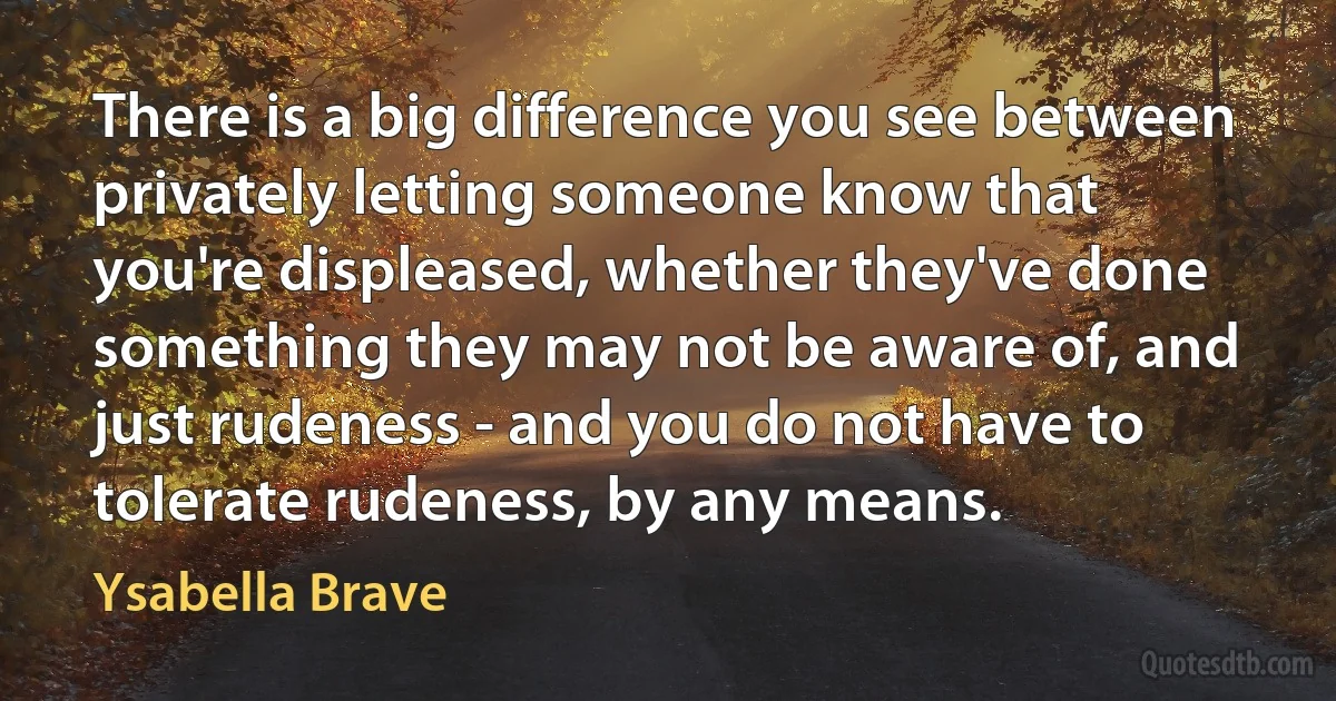 There is a big difference you see between privately letting someone know that you're displeased, whether they've done something they may not be aware of, and just rudeness - and you do not have to tolerate rudeness, by any means. (Ysabella Brave)