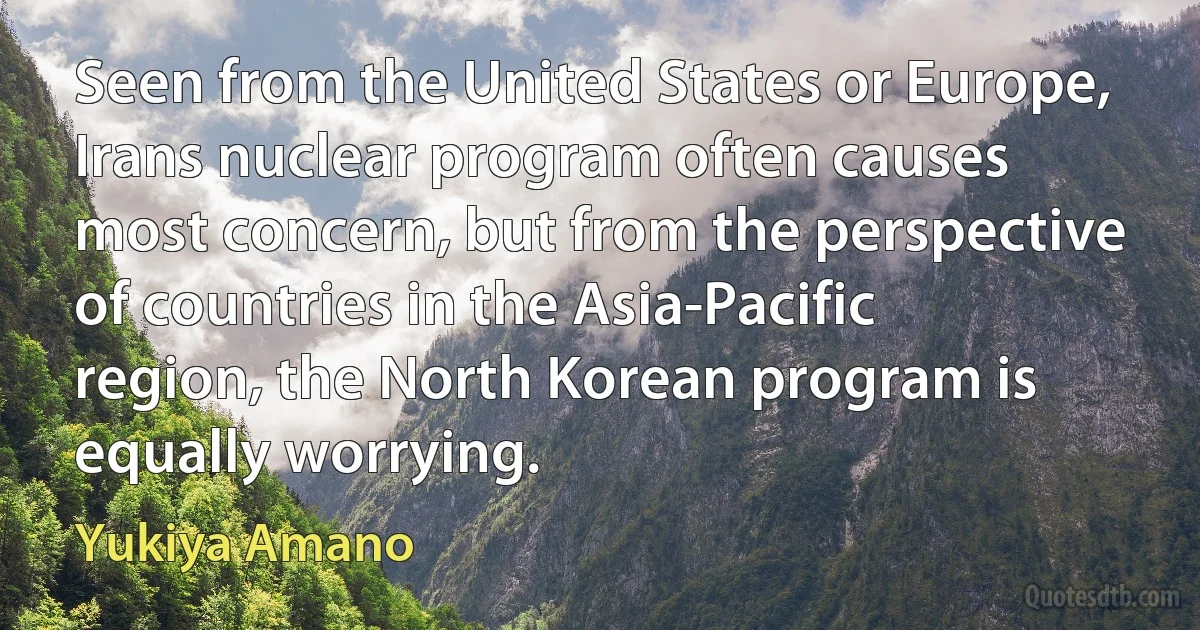 Seen from the United States or Europe, Irans nuclear program often causes most concern, but from the perspective of countries in the Asia-Pacific region, the North Korean program is equally worrying. (Yukiya Amano)