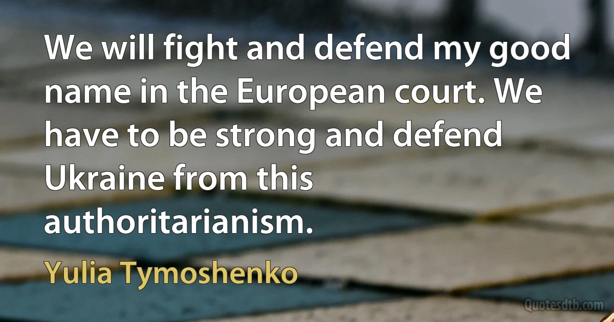 We will fight and defend my good name in the European court. We have to be strong and defend Ukraine from this authoritarianism. (Yulia Tymoshenko)