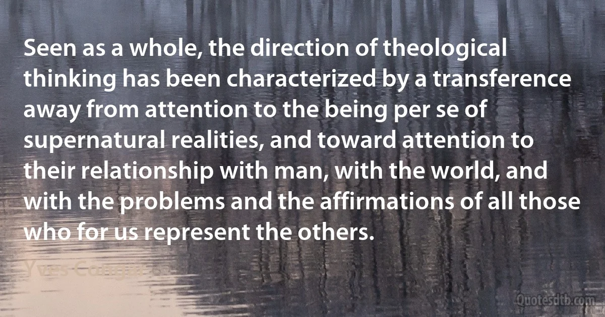 Seen as a whole, the direction of theological thinking has been characterized by a transference away from attention to the being per se of supernatural realities, and toward attention to their relationship with man, with the world, and with the problems and the affirmations of all those who for us represent the others. (Yves Congar)