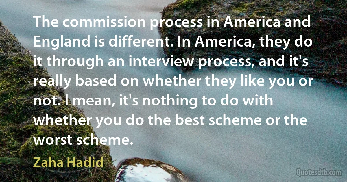 The commission process in America and England is different. In America, they do it through an interview process, and it's really based on whether they like you or not. I mean, it's nothing to do with whether you do the best scheme or the worst scheme. (Zaha Hadid)