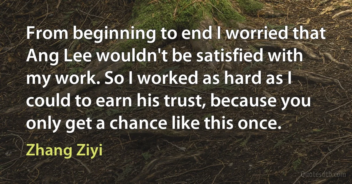 From beginning to end I worried that Ang Lee wouldn't be satisfied with my work. So I worked as hard as I could to earn his trust, because you only get a chance like this once. (Zhang Ziyi)