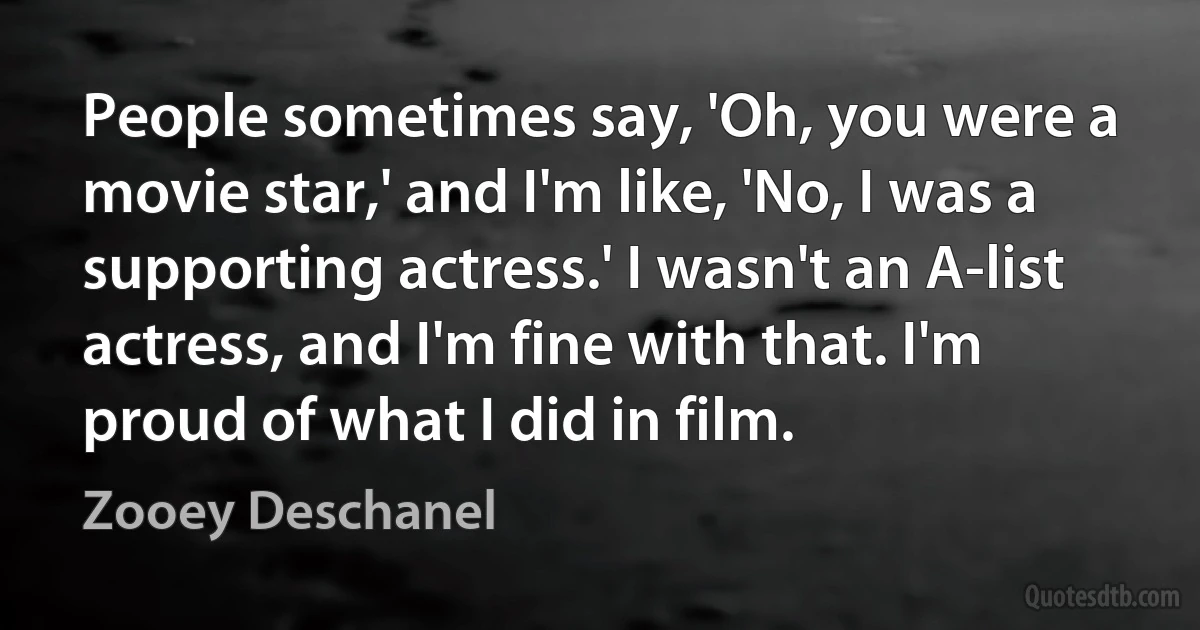 People sometimes say, 'Oh, you were a movie star,' and I'm like, 'No, I was a supporting actress.' I wasn't an A-list actress, and I'm fine with that. I'm proud of what I did in film. (Zooey Deschanel)